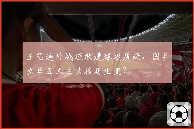 王艺迪外战连败遭球迷质疑，国乒女单五大主力格局生变？