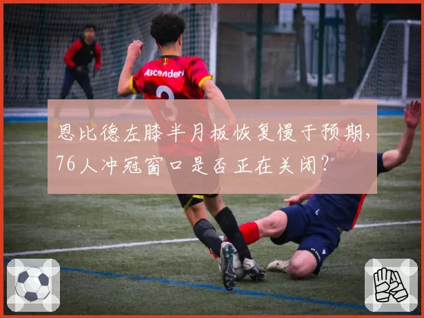 恩比德左膝半月板恢复慢于预期,76人冲冠窗口是否正在关闭?