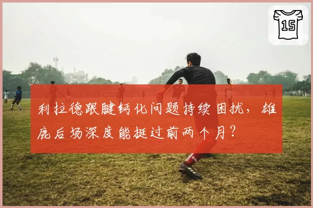 利拉德跟腱钙化问题持续困扰,雄鹿后场深度能挺过前两个月?
