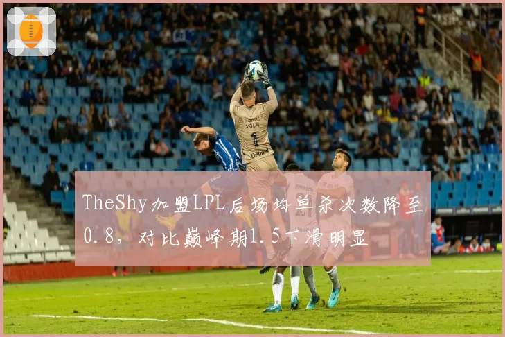 TheShy加盟LPL后场均单杀次数降至0.8，对比巅峰期1.5下滑明显
