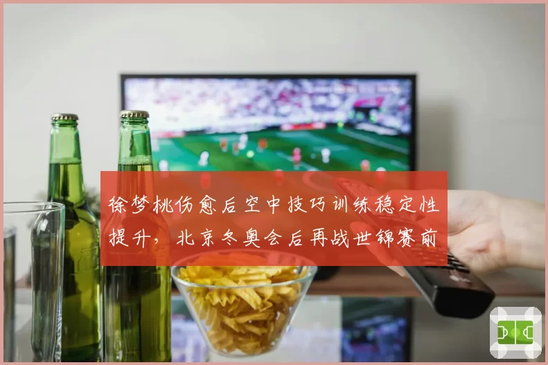 徐梦桃伤愈后空中技巧训练稳定性提升，北京冬奥会后再战世锦赛前景几何？