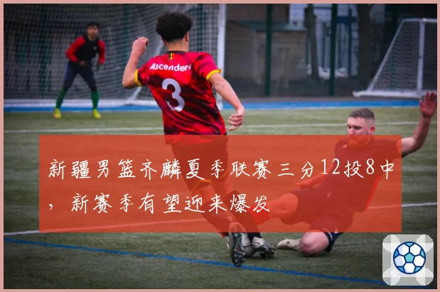 新疆男篮齐麟夏季联赛三分12投8中，新赛季有望迎来爆发