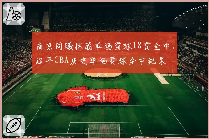 南京同曦林葳单场罚球18罚全中，追平CBA历史单场罚球全中纪录