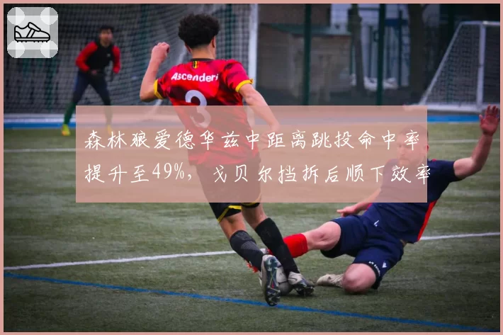 森林狼爱德华兹中距离跳投命中率提升至49%，戈贝尔挡拆后顺下效率联盟顶级