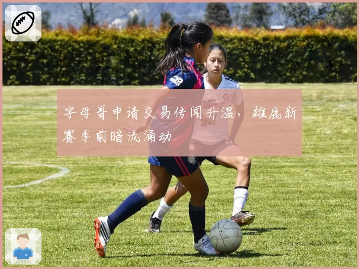 字母哥申请交易传闻升温,雄鹿新赛季前暗流涌动