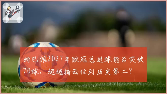 姆巴佩2027年欧冠总进球能否突破70球，超越梅西位列历史第二？