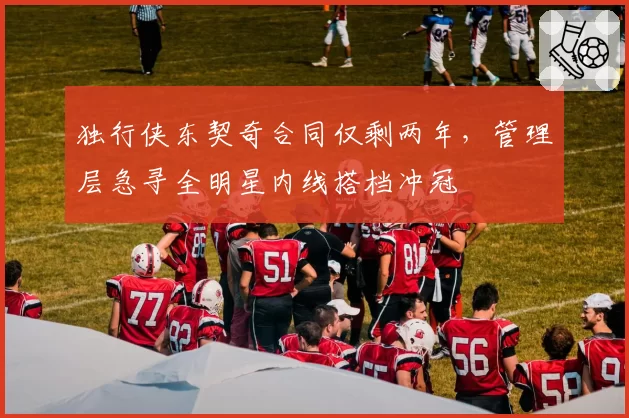 独行侠东契奇合同仅剩两年，管理层急寻全明星内线搭档冲冠