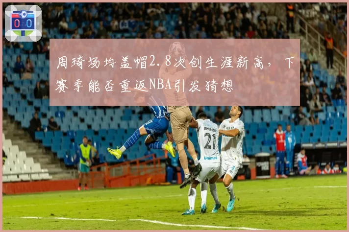 周琦场均盖帽2.8次创生涯新高，下赛季能否重返NBA引发猜想