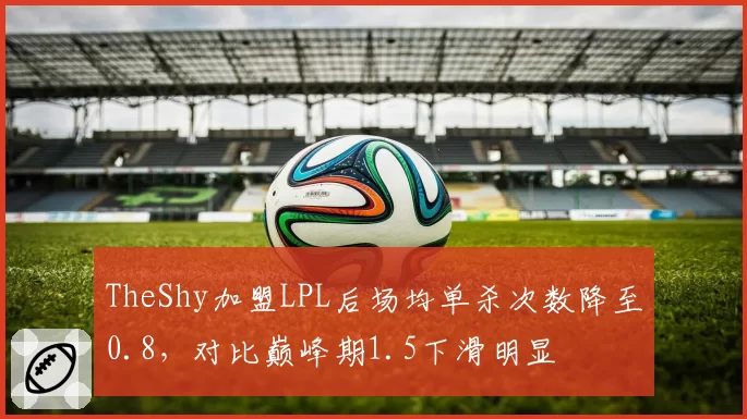 TheShy加盟LPL后场均单杀次数降至0.8，对比巅峰期1.5下滑明显