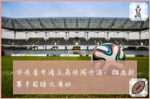 字母哥申请交易传闻升温,雄鹿新赛季前暗流涌动