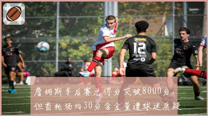 詹姆斯季后赛总得分突破8000分，但首轮场均30分含金量遭球迷质疑