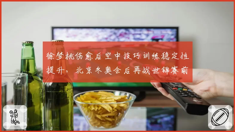徐梦桃伤愈后空中技巧训练稳定性提升，北京冬奥会后再战世锦赛前景几何？