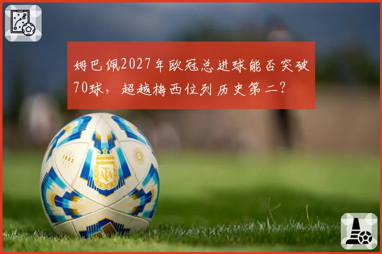 姆巴佩2027年欧冠总进球能否突破70球，超越梅西位列历史第二？