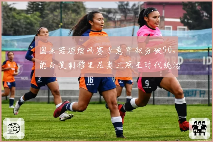 国米若连续两赛季意甲积分破90，能否复制穆里尼奥三冠王时代统治力？孔蒂式强度能否持续