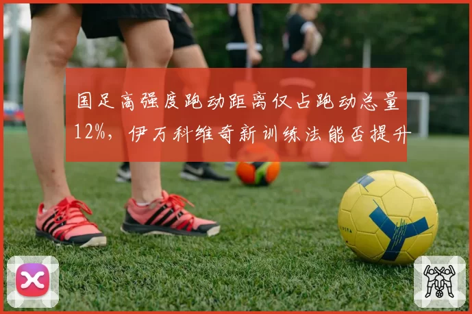 国足高强度跑动距离仅占跑动总量12%，伊万科维奇新训练法能否提升？