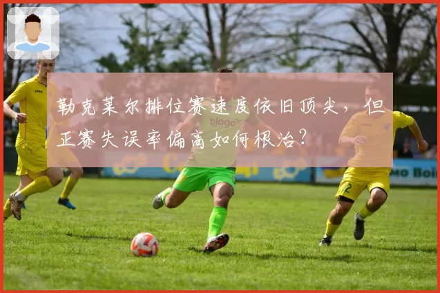 勒克莱尔排位赛速度依旧顶尖，但正赛失误率偏高如何根治？