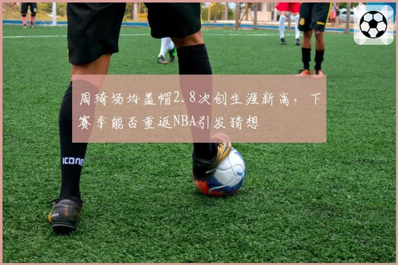 周琦场均盖帽2.8次创生涯新高,下赛季能否重返NBA引发猜想