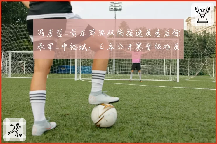 冯彦哲_黄东萍混双衔接速度落后徐承宰_申裕斌，日本公开赛晋级难度升级