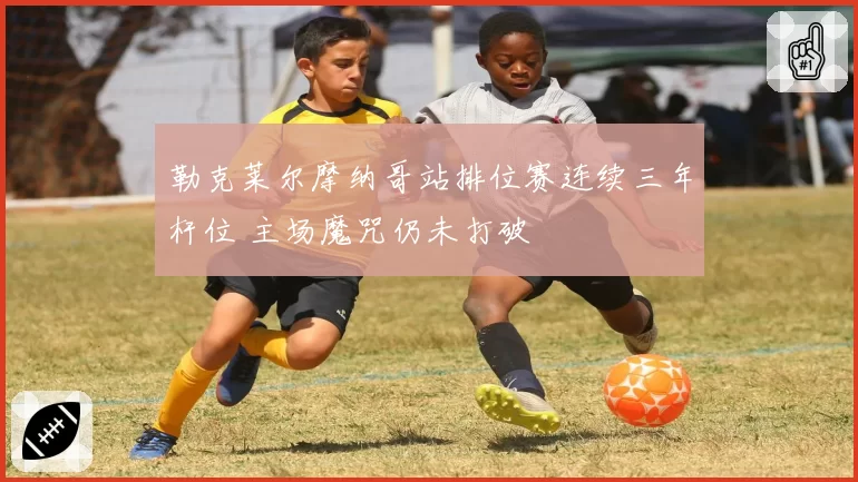 勒克莱尔摩纳哥站排位赛连续三年杆位 主场魔咒仍未打破