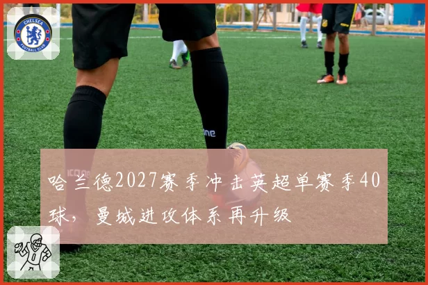 哈兰德2027赛季冲击英超单赛季40球，曼城进攻体系再升级