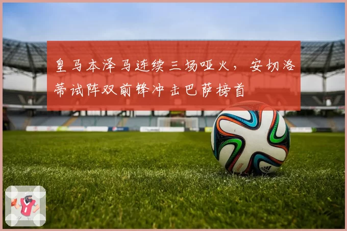 皇马本泽马连续三场哑火,安切洛蒂试阵双前锋冲击巴萨榜首