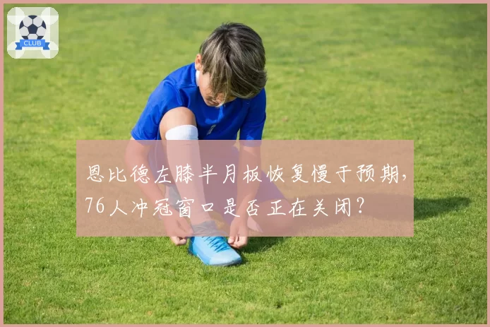 恩比德左膝半月板恢复慢于预期,76人冲冠窗口是否正在关闭?