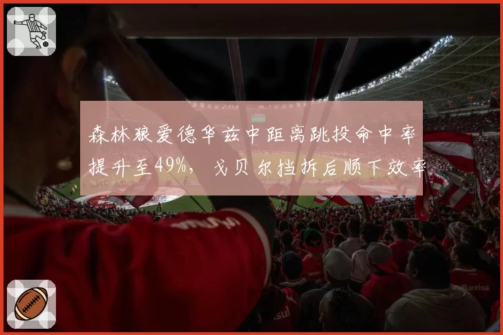 森林狼爱德华兹中距离跳投命中率提升至49%,戈贝尔挡拆后顺下效率联盟顶级