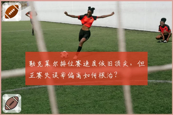 勒克莱尔排位赛速度依旧顶尖,但正赛失误率偏高如何根治?